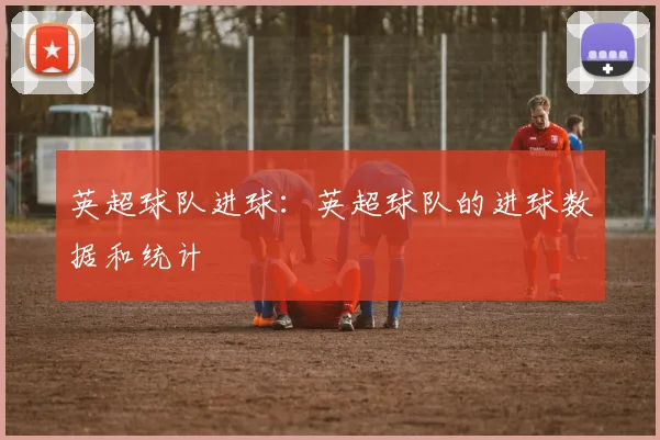 英超球队进球：英超球队的进球数据和统计