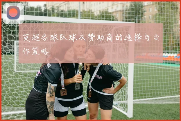 英超各球队球衣赞助商的选择与合作策略
